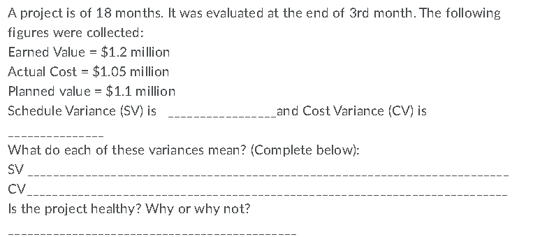 A project is of 18 months. It was evaluated at the end of 3rd month. The following
figures were collected:
Earned Value = $1.2 million
Actual Cost = $1.05 million
Planned value = $1.1 million
Schedule Variance (SV) is
and Cost Variance (CV) is
What do each of these variances mean? (Complete below):
SV
CV
Is the project healthy? Why or why not?
