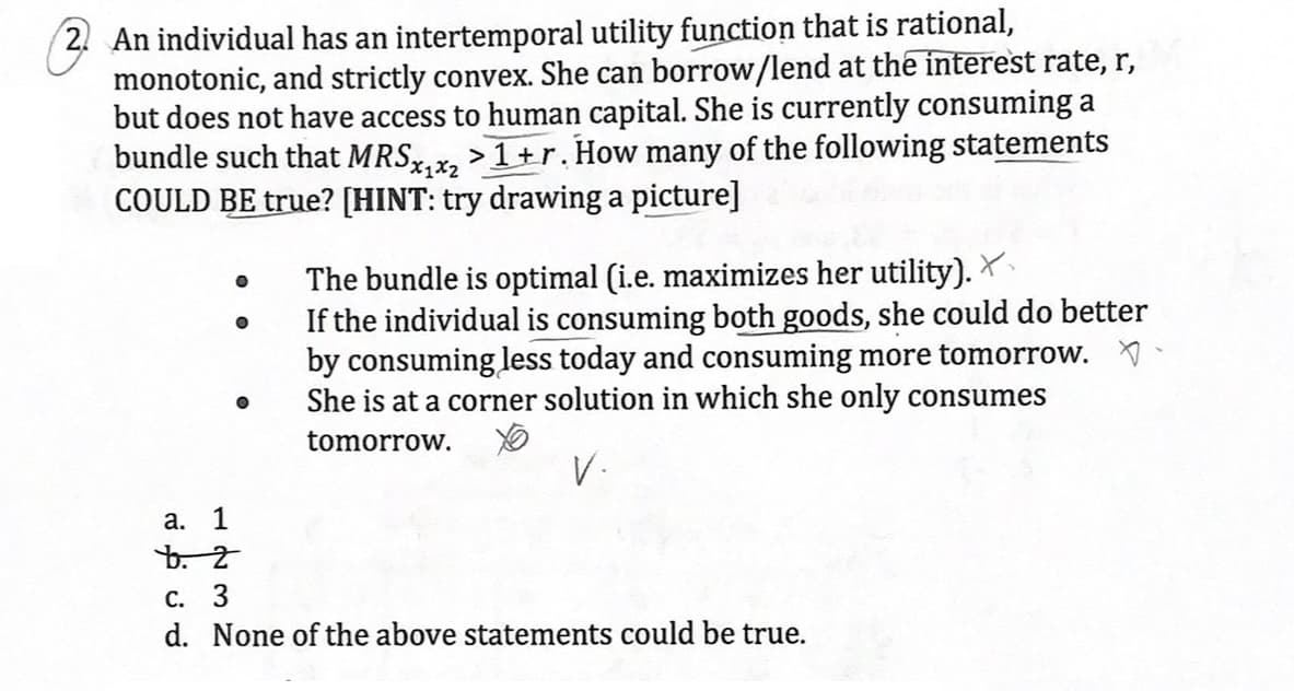 2. An individual has an intertemporal utility function that is rational,
monotonic, and strictly convex. She can borrow/lend at the interest rate, r,
but does not have access to human capital. She is currently consuming a
bundle such that MRSx₁x2 >1+r. How many of the following statements
COULD BE true? [HINT: try drawing a picture]
0
X1x2
The bundle is optimal (i.e. maximizes her utility).
If the individual is consuming both goods, she could do better
by consuming less today and consuming more tomorrow.
She is at a corner solution in which she only consumes
tomorrow.
a. 1
b. 2
c.
3
V.
d. None of the above statements could be true.
