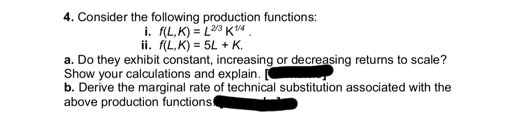 4. Consider the following production functions:
i. f(L,K) = L2/3 K1/4
ii. f(L,K) = 5L + K.
a. Do they exhibit constant, increasing or decreasing returns to scale?
Show your calculations and explain.
b. Derive the marginal rate of technical substitution associated with the
above production functions.