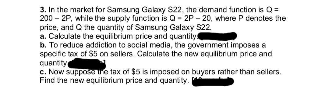 3. In the market for Samsung Galaxy S22, the demand function is Q =
200 - 2P, while the supply function is Q = 2P - 20, where P denotes the
price, and Q the quantity of Samsung Galaxy S22.
a. Calculate the equilibrium price and quantity!
b. To reduce addiction to social media, the government imposes a
specific tax of $5 on sellers. Calculate the new equilibrium price and
quantity
c. Now suppose the tax of $5 is imposed on buyers rather than sellers.
Find the new equilibrium price and quantity.
