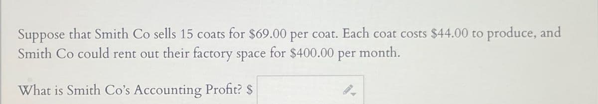 Suppose that Smith Co sells 15 coats for $69.00 per coat. Each coat costs $44.00 to produce, and
Smith Co could rent out their factory space for $400.00 per month.
What is Smith Co's Accounting Profit? $