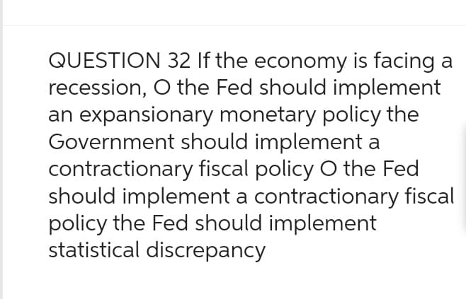 QUESTION 32 If the economy is facing a
recession, O the Fed should implement
an expansionary monetary policy the
Government should implement a
contractionary fiscal policy O the Fed
should implement a contractionary fiscal
policy the Fed should implement
statistical discrepancy