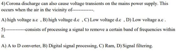 4) Corona discharge can also cause voltage transients on the mains power supply. This
occurs when the air in the vicinity of----
A) high voltage a.c , B) high voltage d.c ,C)Low voltage d.c ,D) Low voltage a.c.
5) ------ consists of processing a signal to remove a certain band of frequencies within
it.
A) A to D converter, B) Digital signal processing, C) Ram, D) Signal filtering.
