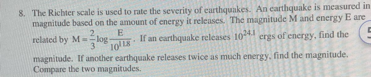 8. The Richter scale is used to rate the severity of earthquakes. An earthquake is measured in
magnitude based on the amount of energy it releases. The magnitude M and energy E are
If an earthquake releases 1024.1 ergs of energy, find the
10118
magnitude. If another earthquake releases twice as much energy, find the magnitude.
Compare the two magnitudes.
related by M == log-
3