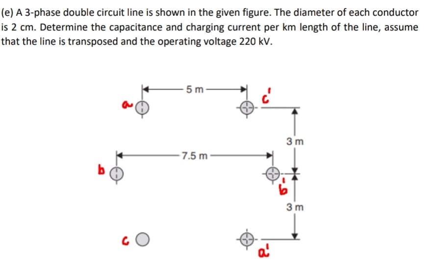 (e) A 3-phase double circuit line is shown in the given figure. The diameter of each conductor
is 2 cm. Determine the capacitance and charging current per km length of the line, assume
that the line is transposed and the operating voltage 220 kV.
5 m-
3 m
- 7.5 m ·
3 m
a'
