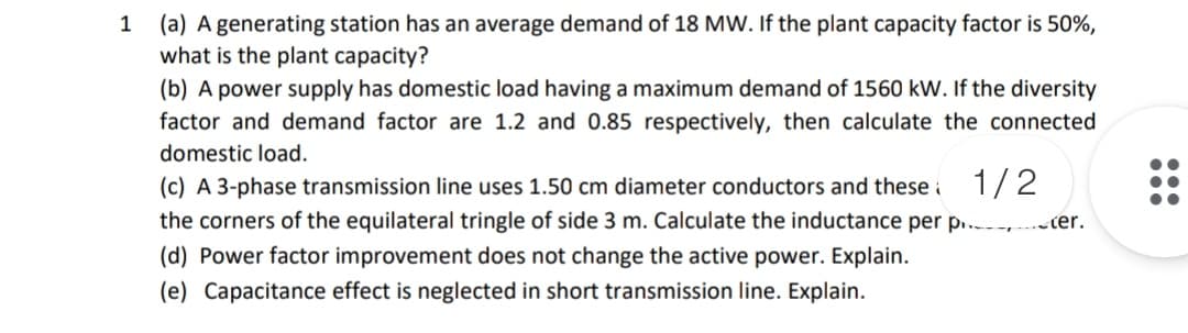1 (a) A generating station has an average demand of 18 MW. If the plant capacity factor is 50%,
what is the plant capacity?
(b) A power supply has domestic load having a maximum demand of 1560 kW. If the diversity
factor and demand factor are 1.2 and 0.85 respectively, then calculate the connected
domestic load.
(c) A 3-phase transmission line uses 1.50 cm diameter conductors and these i 1/ 2
the corners of the equilateral tringle of side 3 m. Calculate the inductance per p.. -ter.
(d) Power factor improvement does not change the active power. Explain.
(e) Capacitance effect is neglected in short transmission line. Explain.
