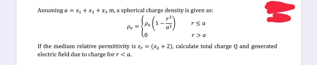 Assuming a = X1 + x2 + x3 m, a spherical charge density is given as:
rsa
Po
Pv =
r > a
If the medium relative permittivity is ɛ, = (x2 + 2), calculate total charge Q and generated
electric field due to charge for r < a.
