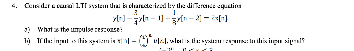 Consider a causal LTI system that is characterized by the difference equation
3
4.
1
y[n] – y[n – 1] +yln – 2] = 2x[n].
a) What is the impulse response?
b) If the input to this system is x[n] = (÷) u[n], what is the system response to this input signal?
0<n<3.
