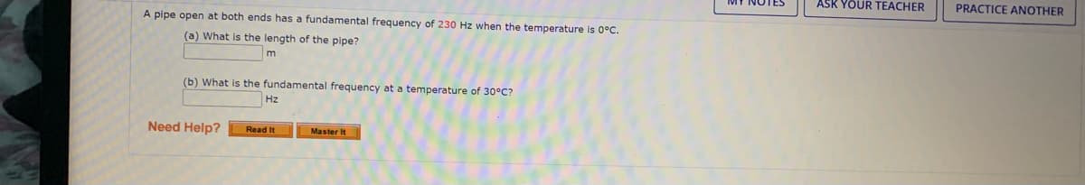ASK YOUR TEACHER
PRACTICE ANOTHER
A pipe open at both ends has a fundamental frequency of 230 Hz when the temperature is 0°C.
(a) What is the length of the pipe?
(b) What is the fundamental frequency at a temperature of 30°C?
Hz
Need Help?
Read It
Master It
