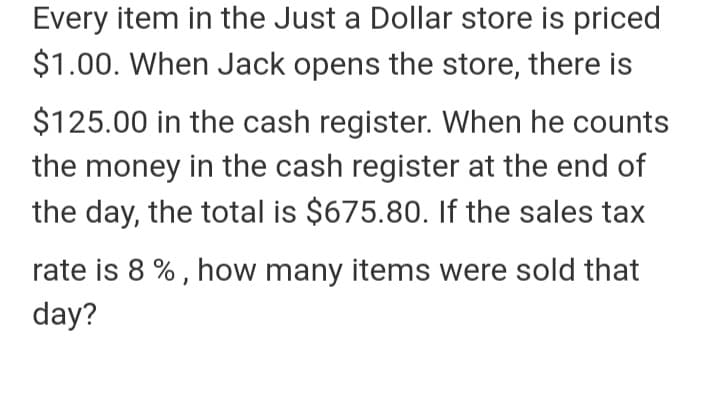 Every item in the Just a Dollar store is priced
$1.00. When Jack opens the store, there is
$125.00 in the cash register. When he counts
the money in the cash register at the end of
the day, the total is $675.80. If the sales tax
rate is 8 % , how many items were sold that
day?
