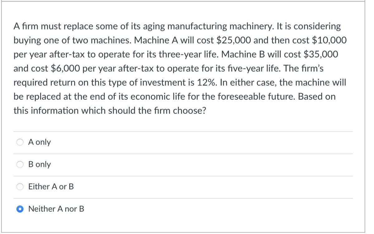 A firm must replace some of its aging manufacturing machinery. It is considering
buying one of two machines. Machine A will cost $25,000 and then cost $10,000
per year after-tax to operate for its three-year life. Machine B will cost $35,000
and cost $6,000 per year after-tax to operate for its five-year life. The firm's
required return on this type of investment is 12%. In either case, the machine will
be replaced at the end of its economic life for the foreseeable future. Based on
this information which should the firm choose?
A only
B only
Either A or B
Neither A nor B
