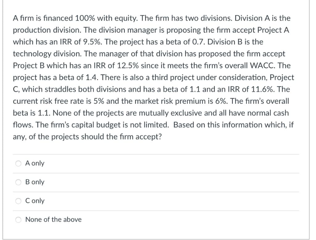 A firm is financed 100% with equity. The firm has two divisions. Division A is the
production division. The division manager is proposing the firm accept Project A
which has an IRR of 9.5%. The project has a beta of 0.7. Division B is the
technology division. The manager of that division has proposed the firm accept
Project B which has an IRR of 12.5% since it meets the firm's overall WACC. The
project has a beta of 1.4. There is also a third project under consideration, Project
C, which straddles both divisions and has a beta of 1.1 and an IRR of 11.6%. The
current risk free rate is 5% and the market risk premium is 6%. The firm's overall
beta is 1.1. None of the projects are mutually exclusive and all have normal cash
flows. The firm's capital budget is not limited. Based on this information which, if
any, of the projects should the firm accept?
A only
B only
C only
None of the above

