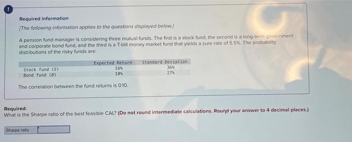 Required information
(The following information applies to the questions displayed below.
A pension fund manager is considering three mutual funds. The first is a stock fund, the second is a long-term government
and corporate bond fund, and the third is a T-bill money market fund that yields a sure rate of 5.5%. The probability
distributions of the risky funds are:
Expected Return
16%
10
Standard Deviation
Stock fund (S)
Bond fund (B)
36
27%
The correlation between the fund returns is 0.10.
Required:
What is the Sharpe ratio of the best feasible CAL? (Do not round intermediate calculations. Round your answer to 4 decimal places.)
Sharpe ratio
