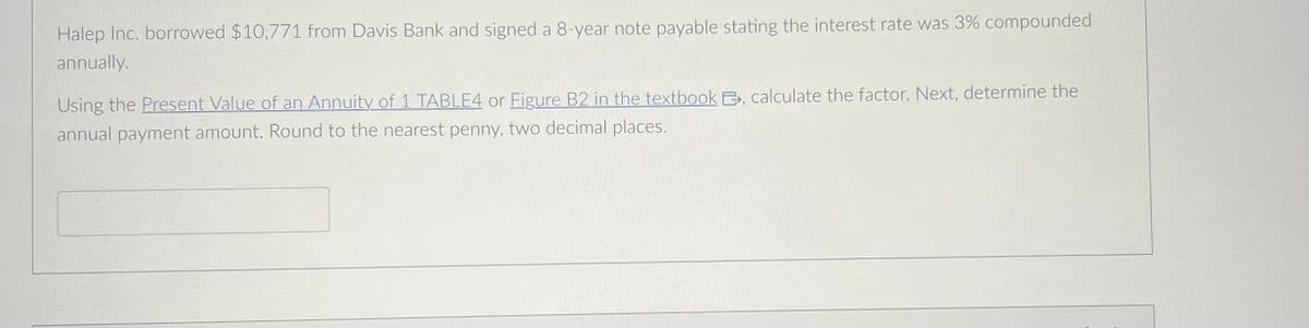 Halep Inc. borrowed $10,771 from Davis Bank and signed a 8-year note payable stating the interest rate was 3% compounded
annually.
Using the Present Value of an Annuity of 1 TABLE4 or Figure B2 in the textbook B, calculate the factor. Next, determine the
annual payment amount. Round to the nearest penny, two decimal places.