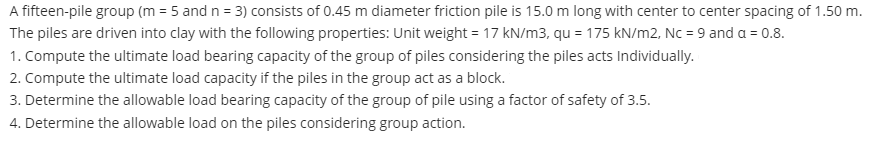 A fifteen-pile group (m = 5 and n = 3) consists of 0.45 m diameter friction pile is 15.0 m long with center to center spacing of 1.50 m.
The piles are driven into clay with the following properties: Unit weight = 17 kN/m3, qu = 175 kN/m2, Nc = 9 and a = 0.8.
1. Compute the ultimate load bearing capacity of the group of piles considering the piles acts Individually.
2. Compute the ultimate load capacity if the piles in the group act as a block.
3. Determine the allowable load bearing capacity of the group of pile using a factor of safety of 3.5.
4. Determine the allowable load on the piles considering group action.
