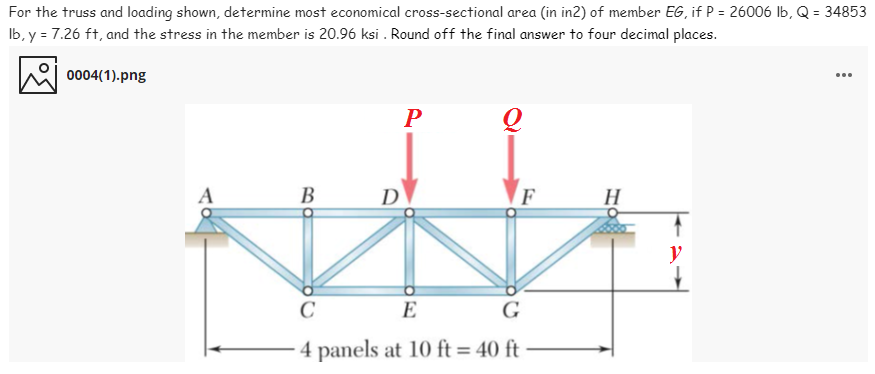 For the truss and loading shown, determine most economical cross-sectional area (in in2) of member EG, if P = 26006 Ib, Q = 34853
Ib, y = 7.26 ft, and the stress in the member is 20.96 ksi . Round off the final answer to four decimal places.
0004(1).png
...
В
D
F
H
y
C
E
G
4 panels at 10 ft = 40 ft
