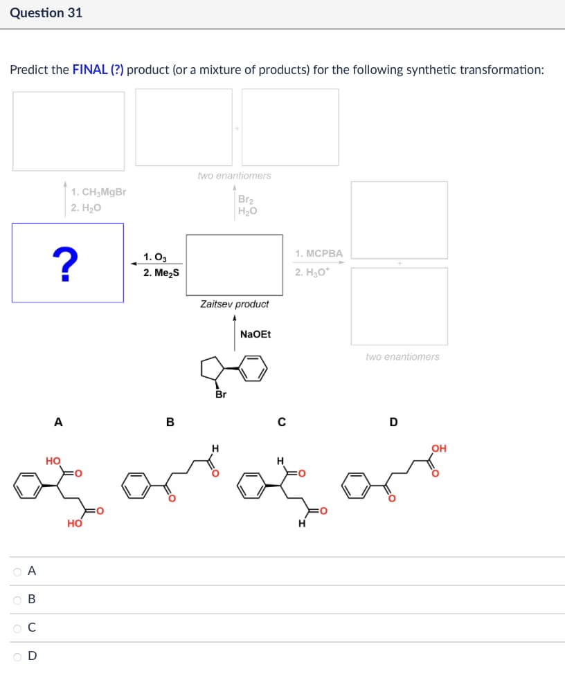 Question 31
Predict the FINAL (?) product (or a mixture of products) for the following synthetic transformation:
1. CH3MgBr
2. H₂O
two enantiomers
Br2
H₂O
?
1.03
2. Me₂S
Zaitsev product
1. MCPBA
2. H₂O+
NaOEt
two enantiomers
A
B
C
D
HO
OA
ABC
D
HO
OH