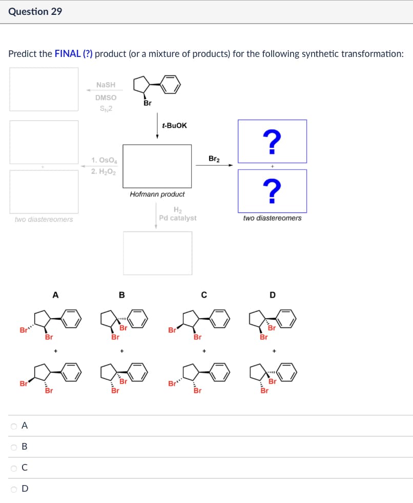 Question 29
Predict the FINAL (?) product (or a mixture of products) for the following synthetic transformation:
two diastereomers
Br
NASH
DMSO
Br
SN2
1. OsO4
2. H₂O2
t-BuOK
?
Br2
Hofmann product
?
H₂
Pd catalyst
two diastereomers
B
C
D
Br
Br
Br
ABCD
OA
ов
ОС
OD
Br
Br