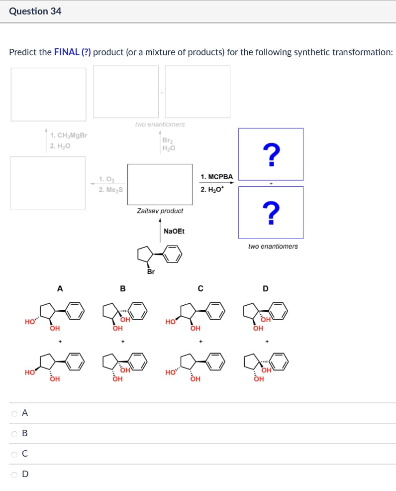 Question 34
Predict the FINAL (?) product (or a mixture of products) for the following synthetic transformation:
OA
OB
0 0 0 0
ABCD
HO
1. CH3MgBr
2. H₂O
two enantiomers
Br2
H₂O
1. Og
2. Me₂S
Zaitsev product
NaOEt
1. MCPBA
2. H₂O*
?
?
two enantiomers
A
B
C
D
HO
OH
OH
он
OH
HO
HO
OH
он
OH
он
