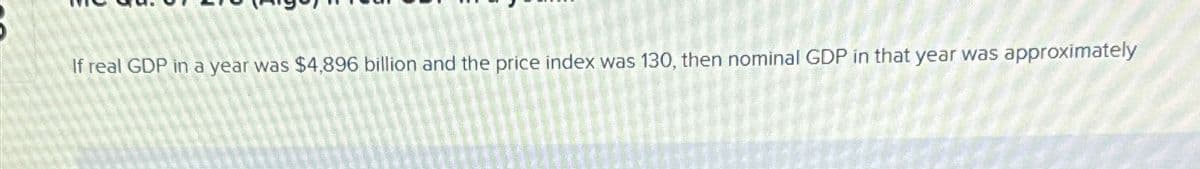 If real GDP in a year was $4,896 billion and the price index was 130, then nominal GDP in that year was approximately