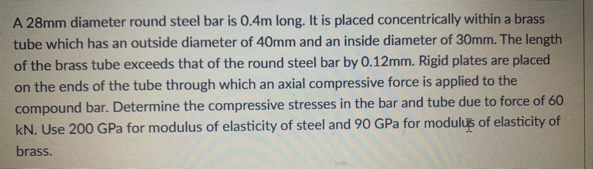 A 28mm diameter round steel bar is 0.4m long. It is placed concentrically within a brass
tube which has an outside diameter of 40mm and an inside diameter of 30mm. The length
of the brass tube exceeds that of the round steel bar by 0.12mm. Rigid plates are placed
on the ends of the tube through which an axial compressive force is applied to the
compound bar. Determine the compressive stresses in the bar and tube due to force of 60
kN. Use 200 GPa for modulus of elasticity of steel and 90 GPa for modulus of elasticity of
brass.
