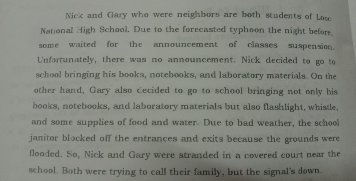 Nick and Gary who were neighbors are both students of Looe
National High School. Due to the forecasted typhoon the night before.
waited
for
the
of
classes suspension.
some
announcement
Unfortunately, there was no announcement. Nick decided to go to
school bringing his books, notebooks, and laboratory materials. On the
other hand, Gary also decided to go to school bringing not only his
books, notebooks, and laboratory materials but also flashlight, whistle,
and some supplies of food and water. Due to bad weather, the school
janitor blocked off the entrances and exits because the grounds were
flooded. So, Nick and Gary were stranded in a covered court near the
school. Both were trying to call their family, but the signal's down.
