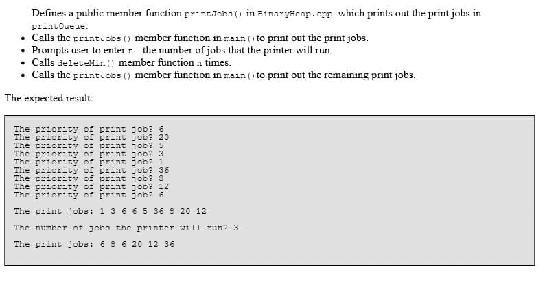 Defines a public member function printJobs () in Binaryäeap.cpp which prints out the print jobs in
printQueue.
• Calls the printJobs () member function in main () to print out the print jobs.
• Prompts user to enter n - the number of jobs that the printer will run.
• Calls deleteMin () member function n times.
• Calls the printJobs () member function in main () to print out the remaining print jobs.
The expected result:
The priority of print job? 6
The priority of print job? 20
The priority of print job? 5
The priority of print job? 3
The priority of print job? 1
The priority of print job? 36
The priority of print job? 8
The priority of print job? 12
The priority of print job? 6
The print jobs: 1 3 6 6 5 36 8 20 12
The number of jobs the printer will run? 3
The print jobs: 6 8 6 20 12 36
