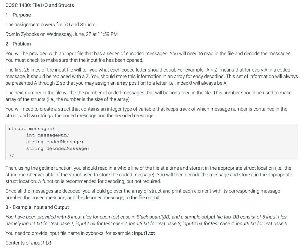 cosC 1430: File I/0 and Structs
1- Purpose
The assignment covers file I/0 and Structs.
Due: in Zybooks on Wednesday, June, 27 at 11:59 PM
2 - Problem
You will be provided with an input file that has a series of encoded messages. You will need to read in the file and decode the messages.
You must check to make sure that the input file has been opened.
The first 26 lines of the input file will tell you what each coded letter should equal. For example: 'A = Z' means that for every A in a coded
message, it should be replaced with a Z. You should store this information in an aray for easy decoding. This set of information will always
be presented A through Z so that you may assign an array position to a letter, i.e., index 0 will always be A.
The next number in the file will be the number of coded messages that will be contained in the file. This number should be used to make
array of the structs (i.e., the number is the size of the array).
You will need to create a struct that contains an integer type of variable that keeps track of which message number is contained in the
struct, and two strings, the coded message and the decoded message.
struct messages {
int messageNum;
string codedMessage;
string decodedMessage;
} ;
Then, using the getline function, you should read in a whole line of the file at a time and store it in the appropriate struct location (i.e., the
string member variable of the struct used to store the coded message). You will then decode the message and store it in the appropriate
struct location. A function is recommended for decoding, but not required.
Once all the messages are decoded, you should go over the array of struct and print each element with its corresponding message
number, the coded message, and the decoded message, to the file out.txt
3 - Example Input and Output
You have been provided with 5 input files for each test case in Black board(BB) and a sample output file too. BB consist of 5 input files
namely input1.txt for test case 1, input2.txt for test case 2, input3.txt for test case 3, input4.txt for test case 4, input5.txt for test case 5.
You need to provide input file name in zybooks, for example : input1.txt
Contents of input1.txt
