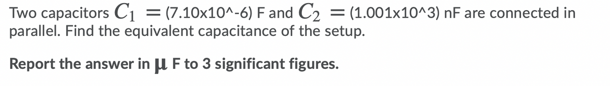 Two capacitors C1 = (7.10x10^-6) F and C2 = (1.001x10^3) nF are connected in
parallel. Find the equivalent capacitance of the setup.
Report the answer in U F to 3 significant figures.
