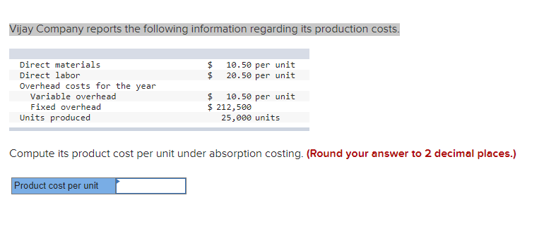 Vijay Company reports the following information regarding its production costs.
Direct materials
$4
10.50 per unit
Direct labor
$
20.50 per unit
Overhead costs for the year
10.50 per unit
$ 212,500
25,000 units
Variable overhead
$4
Fixed overhead
Units produced
Compute its product cost per unit under absorption costing. (Round your answer to 2 decimal places.)
Product cost per unit

