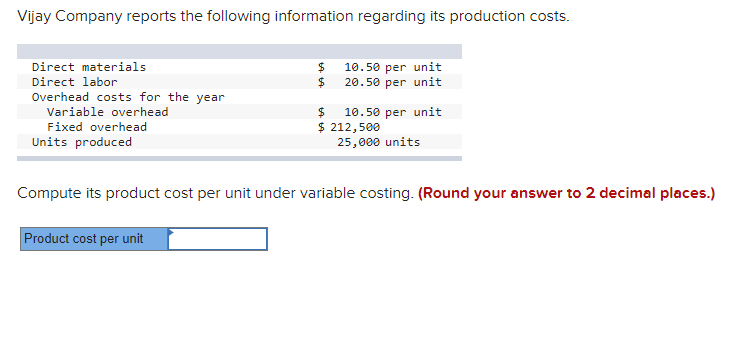 Vijay Company reports the following information regarding its production costs.
Direct materials
$4
10.50 per unit
Direct labor
$4
20.50 per unit
Overhead costs for the year
Variable overhead
10.50 per unit
$ 212,500
25,000 units
Fixed overhead
Units produced
Compute its product cost per unit under variable costing. (Round your answer to 2 decimal places.)
Product cost per unit
