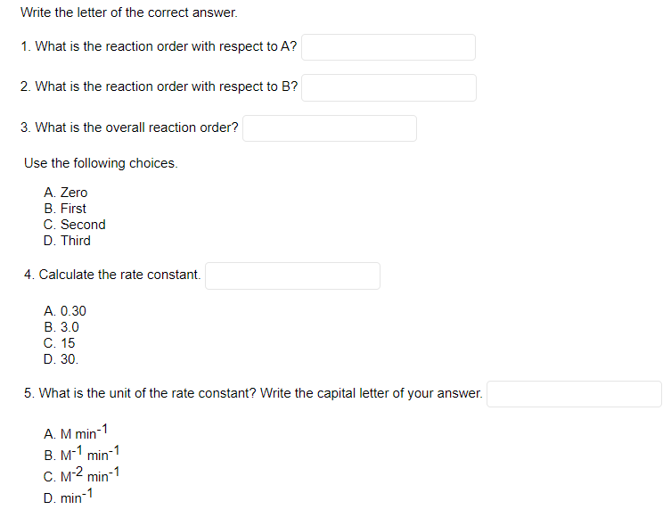 Write the letter of the correct answer.
1. What is the reaction order with respect to A?
2. What is the reaction order with respect to B?
3. What is the overall reaction order?
Use the following choices.
A. Zero
B. First
C. Second
D. Third
4. Calculate the rate constant.
A. 0.30
B. 3.0
C. 15
D. 30.
5. What is the unit of the rate constant? Write the capital letter of your answer.
A. M min-1
B. M-1 min-1
C. M-² min-1
-1
D. min