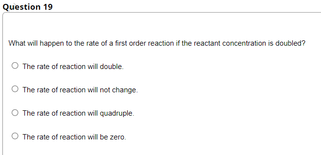 Question 19
What will happen to the rate of a first order reaction if the reactant concentration is doubled?
O The rate of reaction will double.
O The rate of reaction will not change.
O The rate of reaction will quadruple.
The rate of reaction will be zero.