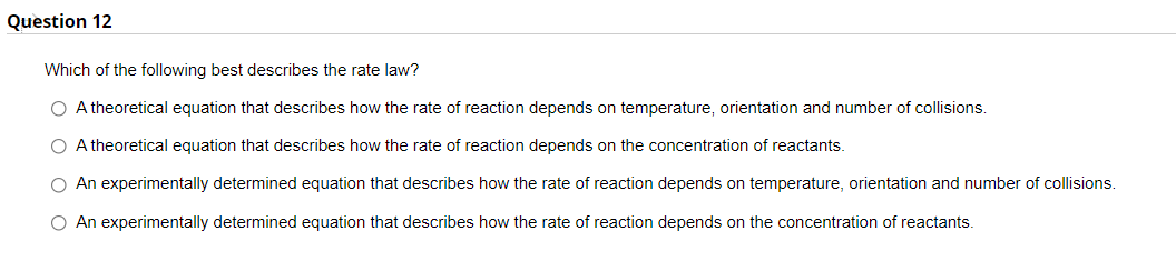Question 12
Which of the following best describes the rate law?
O A theoretical equation that describes how the rate of reaction depends on temperature, orientation and number of collisions.
O A theoretical equation that describes how the rate of reaction depends on the concentration of reactants.
O An experimentally determined equation that describes how the rate of reaction depends on temperature, orientation and number of collisions.
O An experimentally determined equation that describes how the rate of reaction depends on the concentration of reactants.