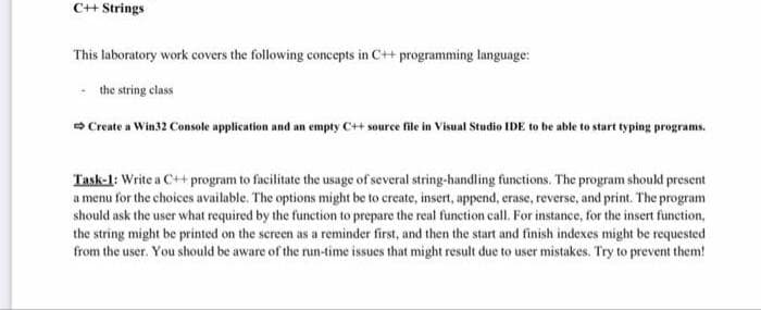 C+ Strings
This laboratory work covers the following concepts in C++ programming language:
the string class
> Create a Win32 Console application and an empty C++ source file in Visual Studio IDE to be able to start typing programs.
Task-1: Write a C++ program to facilitate the usage of several string-handling functions. The program shoukd present
a menu for the choices available. The options might be to create, insert, append, erase, reverse, and print. The program
should ask the user what required by the function to prepare the real function call. For instance, for the insert function,
the string might be printed on the screen as a reminder first, and then the start and finish indexes might be requested
from the user. You should be aware of the run-time issues that might result due to user mistakes. Try to prevent them!
