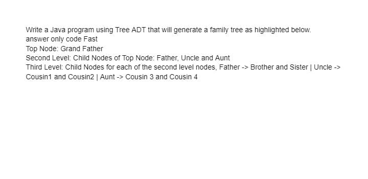 Write a Java program using Tree ADT that will generate a family tree as highlighted below.
answer only code Fast
Top Node: Grand Father
Second Level: Child Nodes of Top Node: Father, Uncle and Aunt
Third Level: Child Nodes for each of the second level nodes, Father -> Brother and Sister | Uncle ->
Cousin1 and Cousin2 | Aunt -> Cousin 3 and Cousin 4
