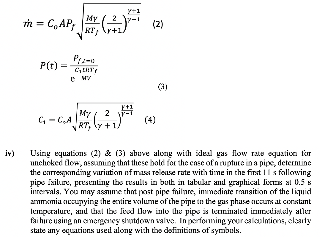 y+1
2
Y-1
(₁²₂) +-₁ (2)
(3)
=
m = C, APf
Co
P(t) =
My 2
RTf
C₁ = C₂A
(4)
+1.
iv)
Using equations (2) & (3) above along with ideal gas flow rate equation for
unchoked flow, assuming that these hold for the case of a rupture in a pipe, determine
the corresponding variation of mass release rate with time in the first 11 s following
pipe failure, presenting the results in both in tabular and graphical forms at 0.5 s
intervals. You may assume that post pipe failure, immediate transition of the liquid
ammonia occupying the entire volume of the pipe to the gas phase occurs at constant
temperature, and that the feed flow into the pipe is terminated immediately after
failure using an emergency shutdown valve. In performing your calculations, clearly
state any equations used along with the definitions of symbols.
MY
RT f
,t=0
Pf,t=
C₁tRT f
e MV
Y+1
y-1