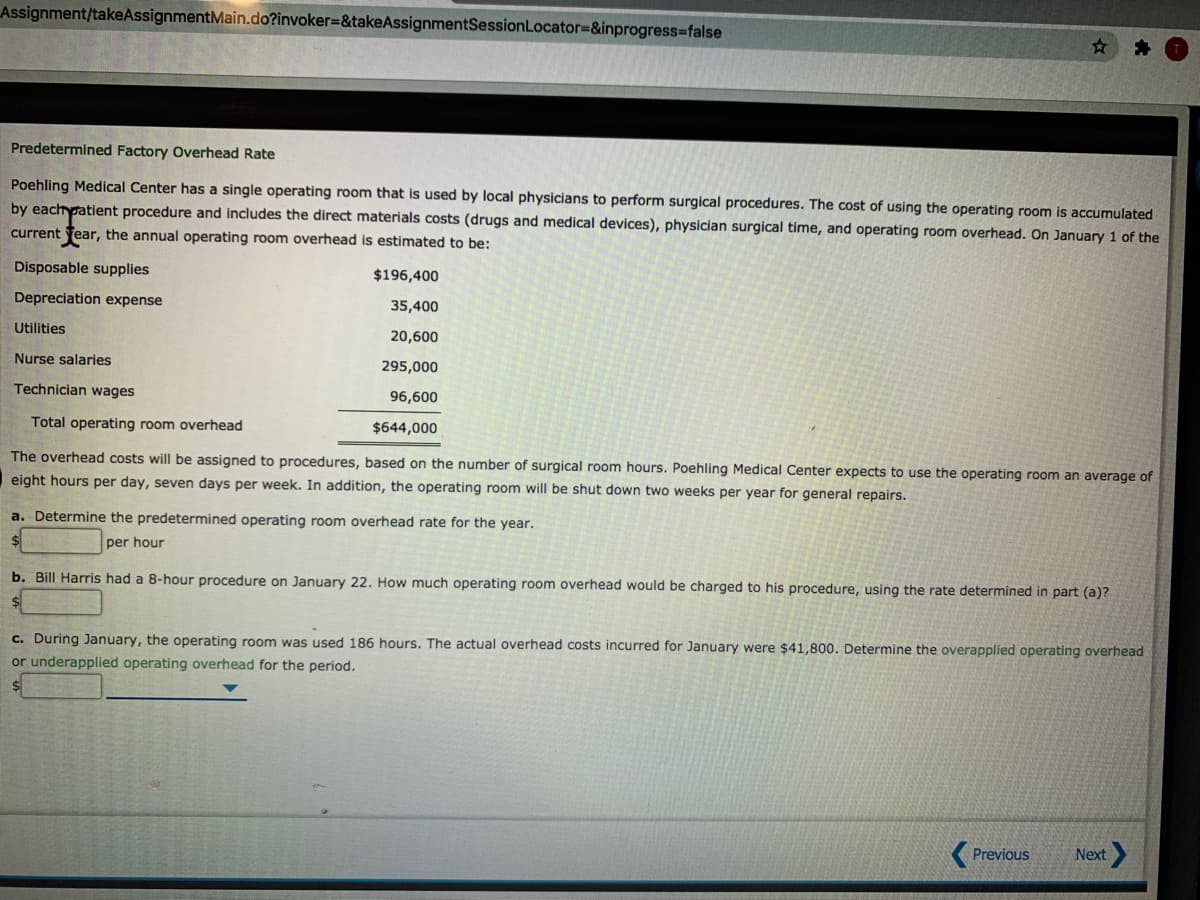Assignment/takeAssignmentMain.do?invoker=&takeAssignmentSessionLocator=&inprogress-false
Predetermined Factory Overhead Rate
Poehling Medical Center has a single operating room that is used by local physicians to perform surgical procedures. The cost of using the operating room is accumulated
by eachpatient procedure and includes the direct materials costs (drugs and medical devices), physician surgical time, and operating room overhead. On January 1 of the
current Tear, the annual operating room overhead is estimated to be:
Disposable supplies
$196,400
Depreciation expense
35,400
Utilities
20,600
Nurse salaries
295,000
Technician wages
96,600
Total operating room overhead
$644,000
The overhead costs will be assigned to procedures, based on the number of surgical room hours. Poehling Medical Center expects to use the operating room an average of
eight hours per day, seven days per week. In addition, the operating room will be shut down two weeks per year for general repairs.
a. Determine the predetermined operating room overhead rate for the year.
per hour
b. Bill Harris had a 8-hour procedure on January 22. How much operating room overhead would be charged to his procedure, using the rate determined in part (a)?
c. During January, the operating room was used 186 hours. The actual overhead costs incurred for January were $41,800. Determine the overapplied operating overhead
or underapplied operating overhead for the period.
( Previous
Next
