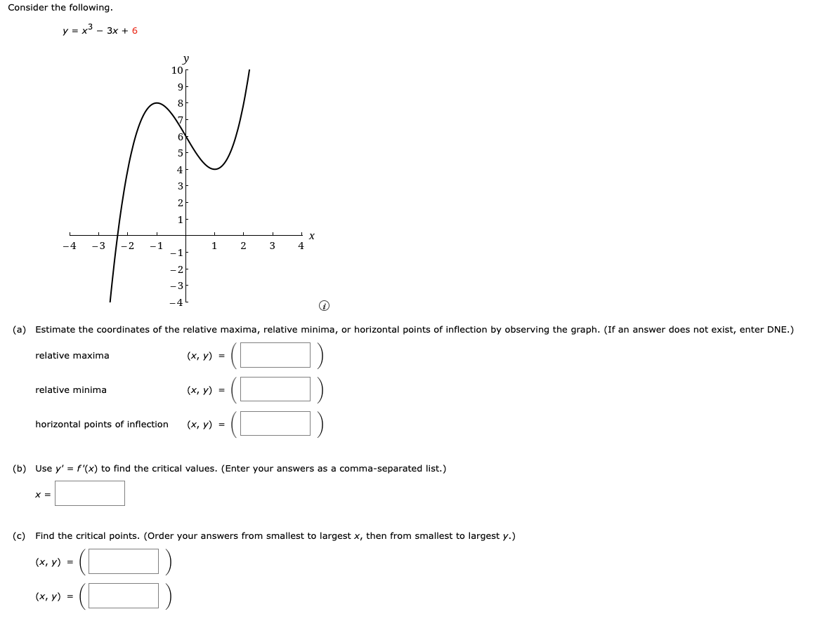 Consider the following.
y = x³ - 3x + 6
10
9
8
ľ
-4 - 3 -2 -1
1
2
relative maxima
relative minima
horizontal points of inflection
i
(a) Estimate the coordinates of the relative maxima, relative minima, or horizontal points of inflection by observing the graph. (If an answer does not exist, enter DNE.)
(x, y) =
X =
(x, y) =
L
(x, y) =
(x, y) =
3
4
X
(b) Use y' = f'(x) to find the critical values. (Enter your answers as a comma-separated list.)
(c) Find the critical points. (Order your answers from smallest to largest x, then from smallest to largest y.)
(x, y) =