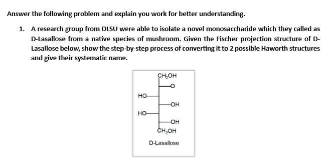 Answer the following problem and explain you work for better understanding.
1. A research group from DLSU were able to isolate a novel monosaccharide which they called as
D-Lasallose from a native species of mushroom. Given the Fischer projection structure of D-
Lasallose below, show the step-by-step process of converting it to 2 possible Haworth structures
and give their systematic nam
HO
HO
CH₂OH
OH
-OH
CH₂OH
D-Lasallose