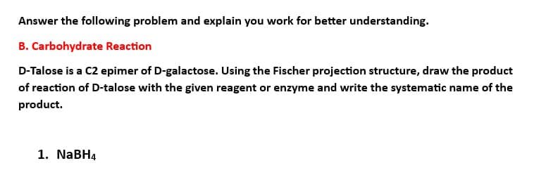 Answer the following problem and explain you work for better understanding.
B. Carbohydrate Reaction
D-Talose is a C2 epimer of D-galactose. Using the Fischer projection structure, draw the product
of reaction of D-talose with the given reagent or enzyme and write the systematic name of the
product.
1. NaBH4