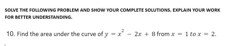 SOLVE THE FOLLOWING PROBLEM AND SHOW YOUR COMPLETE SOLUTIONS. EXPLAIN YOUR WORK
FOR BETTER UNDERSTANDING.
10. Find the area under the curve of y = x² - 2x + 8 from x = 1 to x = 2.