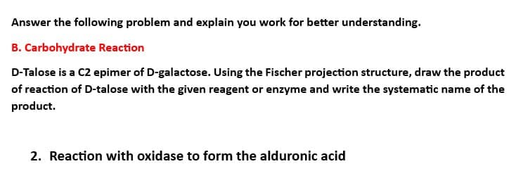Answer the following problem and explain you work for better understanding.
B. Carbohydrate Reaction
D-Talose is a C2 epimer of D-galactose. Using the Fischer projection structure, draw the product
of reaction of D-talose with the given reagent or enzyme and write the systematic name of the
product.
2. Reaction with oxidase to form the alduronic acid