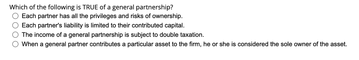 Which of the following is TRUE of a general partnership?
Each partner has all the privileges and risks of ownership.
Each partner's liability is limited to their contributed capital.
The income of a general partnership is subject to double taxation.
When a general partner contributes a particular asset to the firm, he or she is considered the sole owner of the asset.