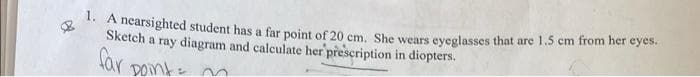 . A nearsighted student has a far point of 20 cm. She wears eveglasses that are 1.5 cm from her eyes.
Sketch a ray diagram and calculate her prescription in diopters.
Sar pomks
DOnt=
