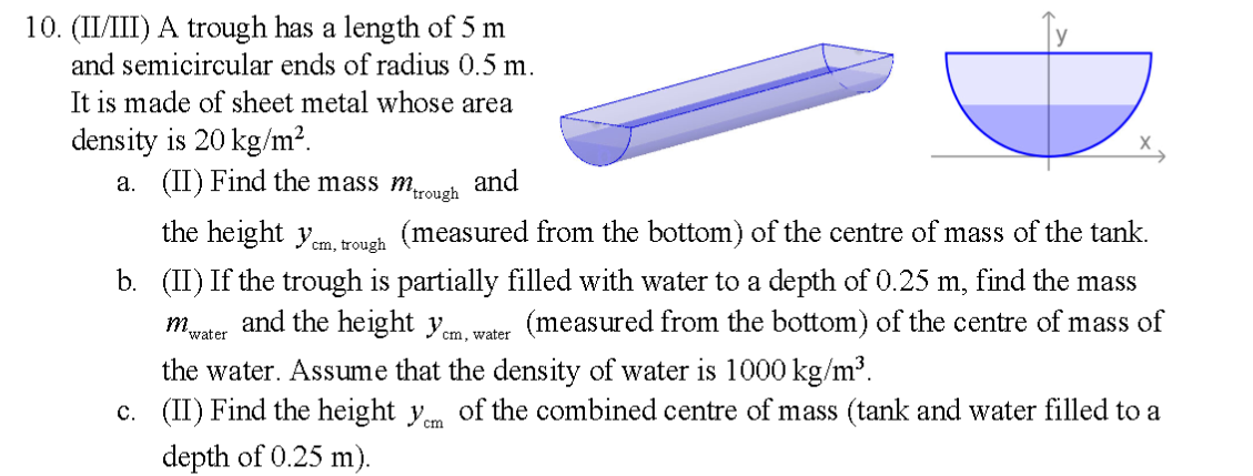 10. (II/III) A trough has a length of 5 m
and semicircular ends of radius 0.5 m.
It is made of sheet metal whose area
density is 20 kg/m².
a. (II) Find the mass mrough
and
the height y.
m trouch (measured from the bottom) of the centre of mass of the tank.
b. (II) If the trough is partially filled with water to a depth of 0.25 m, find the mass
m. and the height yem, water
(measured from the bottom) of the centre of mass of
'water
the water. Assume that the density of water is 1000 kg/m³.
c. (II) Find the height ym of the combined centre of mass (tank and water filled to a
depth of 0.25 m).
