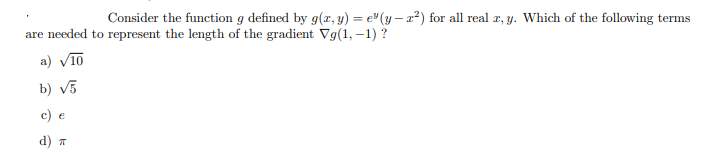 Consider the function g defined by g(x, y) = e"(y – 2²) for all real z, y. Which of the following terms
are needed to represent the length of the gradient Vg(1, –1) ?
a) V10
b) v5
c) e
d) T
