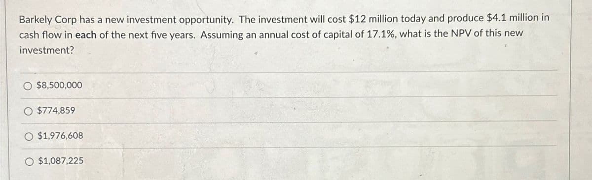 Barkely Corp has a new investment opportunity. The investment will cost $12 million today and produce $4.1 million in
cash flow in each of the next five years. Assuming an annual cost of capital of 17.1%, what is the NPV of this new
investment?
$8,500,000
$774,859
$1,976,608
$1,087,225