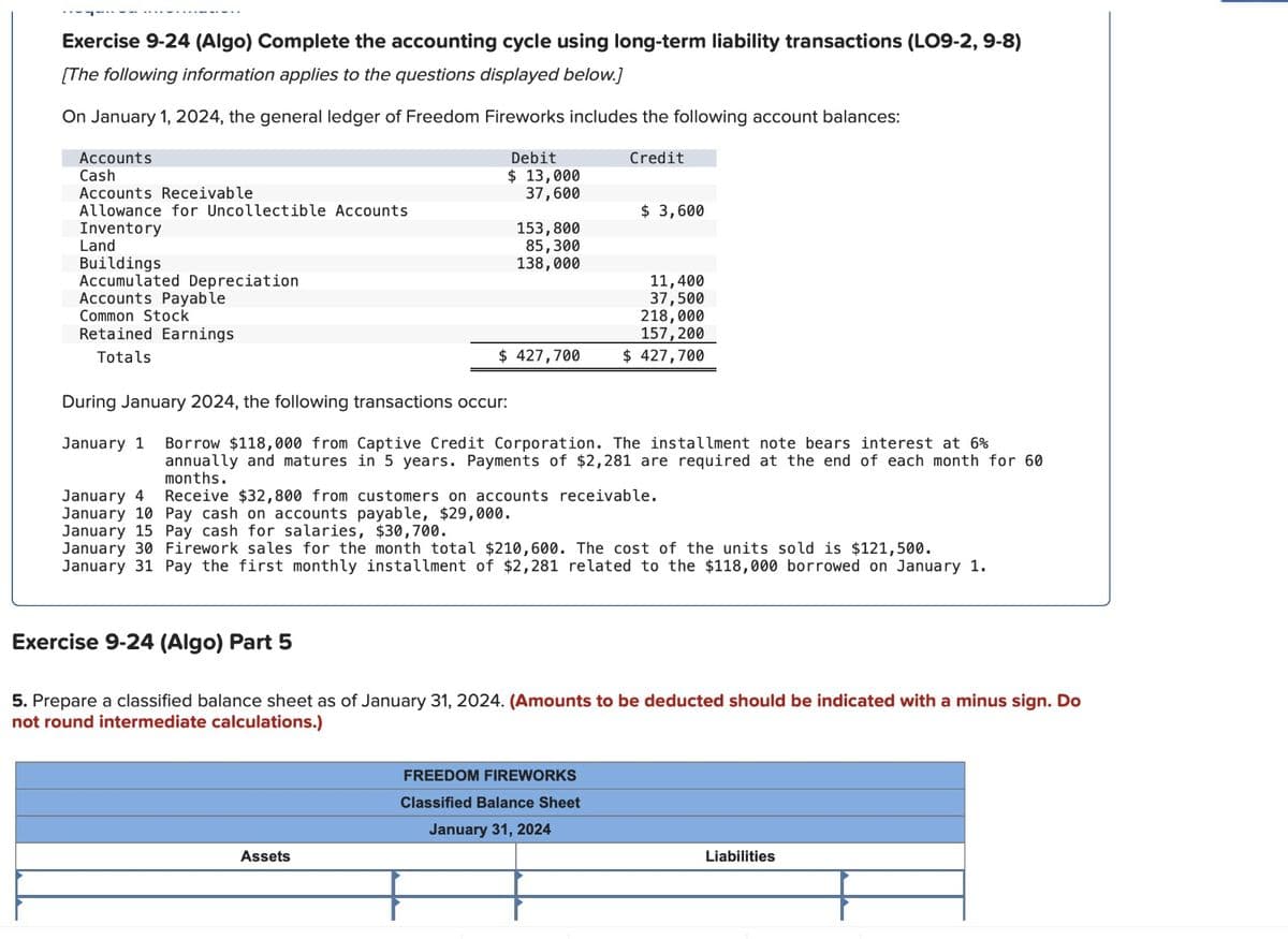 Exercise 9-24 (Algo) Complete the accounting cycle using long-term liability transactions (LO9-2, 9-8)
[The following information applies to the questions displayed below.]
On January 1, 2024, the general ledger of Freedom Fireworks includes the following account balances:
Accounts
Cash
Accounts Receivable
Allowance for Uncollectible Accounts
Inventory
Land
Buildings
Accumulated Depreciation
Accounts Payable
Common Stock
Retained Earnings
Totals
Debit
$ 13,000
37,600
Credit
$ 3,600
153,800
85,300
138,000
11,400
37,500
218,000
157,200
$ 427,700
$ 427,700
During January 2024, the following transactions occur:
January 1 Borrow $118,000 from Captive Credit Corporation. The installment note bears interest at 6%
annually and matures in 5 years. Payments of $2,281 are required at the end of each month for 60
months.
January 4
January 10 Pay cash on accounts payable, $29,000.
Receive $32,800 from customers on accounts receivable.
January 15 Pay cash for salaries, $30,700.
January 30 Firework sales for the month total $210,600. The cost of the units sold is $121,500.
January 31 Pay the first monthly installment of $2,281 related to the $118,000 borrowed on January 1.
Exercise 9-24 (Algo) Part 5
5. Prepare a classified balance sheet as of January 31, 2024. (Amounts to be deducted should be indicated with a minus sign. Do
not round intermediate calculations.)
Assets
FREEDOM FIREWORKS
Classified Balance Sheet
January 31, 2024
Liabilities