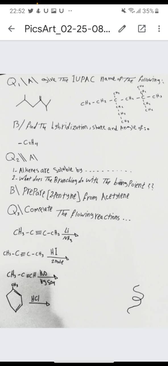 22:52 y & UPU ..
3 all 35%
+ PicsArt_02-25-08... /
QA\ give 7he 1UPAC name ofthe following:
CH,-CHz - c - CHe -C- CH,
CH,
CHE
CHe
CH
B/ fnd The hybridization, shape and Anagle of:0
- CaH4
Q\ A\
1- Alkenes are soluble by
2- What does The Branching do Wth The baing Pojent 3?
B\ PrePare [2fen tyne] from Acetylene
Q Complete The flowing reactions ...
CHs-C=C-CA3
Li
CHs -CEC-CH3
HI
of
2 mole
CH -C ECH.
H.O
CH3
HCI
